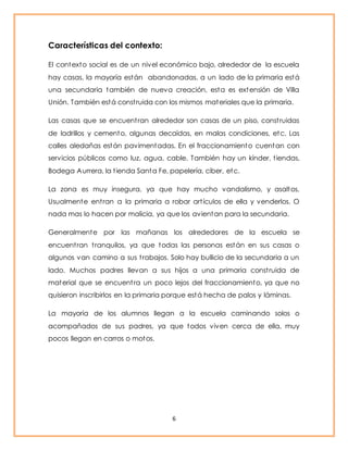 6 
Características del contexto: 
El contexto social es de un nivel económico bajo, alrededor de la escuela 
hay casas, la mayoría están abandonadas, a un lado de la primaria está 
una secundaria también de nueva creación, esta es extensión de Villa 
Unión. También está const ruida con los mismos materiales que la primaria. 
Las casas que se encuent ran alrededor son casas de un piso, const ruidas 
de ladrillos y cemento, algunas decaídas, en malas condiciones, etc. Las 
calles aledañas están pavimentadas. En el fraccionamiento cuentan con 
servicios públicos como luz, agua, cable. También hay un kínder, t iendas, 
Bodega Aurrera, la t ienda Santa Fe, papelería, ciber, etc. 
La zona es muy insegura, ya que hay mucho vandalismo, y asaltos, 
Usualmente ent ran a la primaria a robar art ículos de ella y venderlos. O 
nada mas lo hacen por malicia, ya que los avientan para la secundaria. 
Generalmente por las mañanas los alrededores de la escuela se 
encuent ran t ranquilos, ya que todas las personas están en sus casas o 
algunos van camino a sus t rabajos. Solo hay bullicio de la secundaria a un 
lado. Muchos padres llevan a sus hijos a una primaria const ruida de 
material que se encuent ra un poco lejos del fraccionamiento, ya que no 
quisieron inscribirlos en la primaria porque está hecha de palos y láminas. 
La mayoría de los alumnos llegan a la escuela caminando solos o 
acompañados de sus padres, ya que todos viven cerca de ella, muy 
pocos llegan en carros o motos. 
 