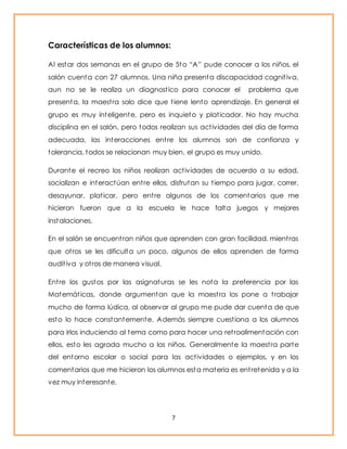 7 
Características de los alumnos: 
Al est ar dos semanas en el grupo de 5t o “A” pude conocer a los niños, el 
salón cuenta con 27 alumnos. Una niña presenta discapacidad cognit iva, 
aun no se le realiza un diagnost ico para conocer el problema que 
presenta, la maest ra solo dice que t iene lento aprendizaje. En general el 
grupo es muy inteligente, pero es inquieto y plat icador. No hay mucha 
disciplina en el salón, pero todos realizan sus act ividades del día de forma 
adecuada, las interacciones ent re los alumnos son de confianza y 
tolerancia, todos se relacionan muy bien, el grupo es muy unido. 
Durante el recreo los niños realizan act ividades de acuerdo a su edad, 
socializan e interactúan ent re ellos, disfrutan su t iempo para jugar, correr, 
desayunar, plat icar, pero ent re algunos de los comentarios que me 
hicieron fueron que a la escuela le hace falta juegos y mejores 
instalaciones. 
En el salón se encuent ran niños que aprenden con gran facilidad, mient ras 
que ot ros se les dificulta un poco, algunos de ellos aprenden de forma 
audit iva y ot ros de manera visual. 
Ent re los gustos por las asignaturas se les nota la preferencia por las 
Matemát icas, donde argumentan que la maest ra los pone a t rabajar 
mucho de forma lúdica, al observar al grupo me pude dar cuenta de que 
esto lo hace constantemente. Además siempre cuest iona a los alumnos 
para irlos induciendo al tema como para hacer una ret roalimentación con 
ellos, esto les agrada mucho a los niños. Generalmente la maest ra parte 
del entorno escolar o social para las act ividades o ejemplos, y en los 
comentarios que me hicieron los alumnos esta materia es ent retenida y a la 
vez muy interesante. 
 