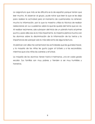 La asignatura que más se les dificulta es la de español, porque tenían que 
leer mucho. Al observar al grupo, pude notar que leen lo que se les deja 
para realizar la act ividad pero al momento de cuest ionarlos no ret ienen 
mucho la información, por lo que la maest ra ut iliza la técnica de realizar 
redacciones en sus cuadernos sobre lo que les quedo del tema que se v io. 
Al realizar resúmenes, solo subrayan del inicio de un párrafo hasta el primer 
punto y para ellos eso es lo más importante, la maest ra plat ica mucho con 
los alumnos sobre la discriminación de la información de los textos y la 
importancia de subrayar solo lo más relevante de alguna lectura. 
Al plat icar con ellos me comentaron las act ividades que les gustaba hacer, 
y la mayoría de las niñas les gusta jugar al futbeis y a las escondidas, 
mient ras que a los niños las carreras y el futbol. 
La mayoría de los alumnos t ienen hasta 4 hermanos, uno en cada grado 
escolar. Sus familias son muy pobres y t ienden a ser muy humildes y 
honestos. 
8 
 