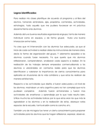 9 
Logros identificados: 
Para realizar mis clases planifique de acuerdo al programa y al libro del 
alumno, tomando estándares, ejes, propósitos, contenidos, act ividades, 
est rategias, todo aquello que me pudiera favorecer en mi práct ica 
docente frente a los alumnos. 
Además obtuve buenos resultados organizando el grupo, tanto de manera 
individual como en equipos, y de forma grupal. Hubo una buena 
interaccion ent re todos. 
Yo creo que mi intervención con los alumnos fue adecuada, ya que al 
inicio de cada act ividad a realizar daba las inst rucciones de manera clara, 
decía la forma de organización del grupo. Y solamente apoyaba a los 
alumnos cuando fuese necesario. Ya que quería que mis alumnos 
reflexionaran, comprendieran, analizaran cada aspecto a realizar. En la 
realización de los t rabajos siempre empezaba contextualizando a los 
alumnos o ubicándolos en contextos reales para que los alumnos 
ident ificaran y valoraran la importancia de ciertos conocimientos para 
aplicarlos en situaciones de la vida cot idiana y que estos los realicen de 
manera sat isfactoria. 
Respecto a las act ividades que diseñe, si fueron adecuadas y al nivel de 
los alumnos, most raban un reto cognit ivo pero no tan complejo que no lo 
pudiesen completar. Además fueron ent retenidas y fueron mas 
act ividades de enseñanza y aprendizaje por lo que todo resulto bien. 
Ut ilice mucho las act ividades lúdicas por lo que estas eran las que más le 
agradaban a los alumnos y en la realización de estas, abarque varios 
espacios de la escuela, tanto el salón como la cancha, et c. 
También uno de mis logros fue tener un cierto conocimiento para proponer 
act ividades para los alumnos que los hagan reflexionar, expresar, observar, 
 