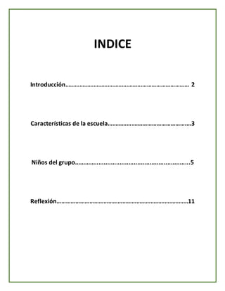 INDICE
Introducción………………………………………….………………………… 2
Características de la escuela………………….………………………....3
Niños del grupo..................................................................5
Reflexión…………………………………………………………………………11
 