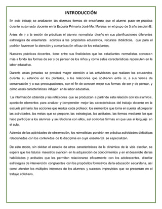 INTRODUCCIÓN
En este trabajo se analizaran las diversas formas de enseñanza que el alumno puso en práctica
durante su jornada docente en la Escuela Primaria José Ma. Morelos en el grupo de 5 año sección B.
Antes de ir a la sesión de prácticas el alumno normalista diseño en sus planificaciones diferentes
estrategias de enseñanza acordes a los propósitos educativos, recursos didácticos, que para el
podrían favorecer la atención y comunicación eficaz de los estudiantes.
Nuestras prácticas docentes, tiene entre sus finalidades que los estudiantes normalistas conozcan
más a fondo las formas de ser y de pensar de los niños y como estas características repercuten en la
labor educativa.
Durante estas jornadas se prestará mayor atención a las actividades que realizan los educandos
durante su estancia en los planteles, a las relaciones que sostienen entre sí, a sus temas de
conversación y a sus preocupaciones, con el fin de conocer mejor sus formas de ser y de pensar, y
cómo estas características influyen en la labor educativa.
La información obtenida y las reflexiones que se produzcan a partir de esta relación con los alumnos,
aportarán elementos para analizar y comprender mejor las características del trabajo docente en la
escuela primaria: las acciones que realiza cada profesor, los elementos que toma en cuenta al preparar
las actividades, las metas que se propone, las estrategias, las actitudes, las formas mediante las que
hace participar a los alumnos y se relaciona con ellos, así como las formas en que usa el lenguaje en
el aula.
Además de las actividades de observación, los normalistas pondrán en práctica actividades didácticas
relacionadas con los contenidos de la disciplina en cuya enseñanza se especializan.
De este modo, sin olvidar el estudio de otras características de la dinámica de la vida escolar, se
espera que los futuros maestros avancen en la adquisición de conocimientos y en el desarrollo de las
habilidades y actitudes que les permitan relacionarse eficazmente con los adolescentes, diseñar
estrategias de intervención congruentes con los propósitos formativos de la educación secundaria, así
como atender los múltiples intereses de los alumnos y sucesos imprevistos que se presentan en el
trabajo cotidiano.
 