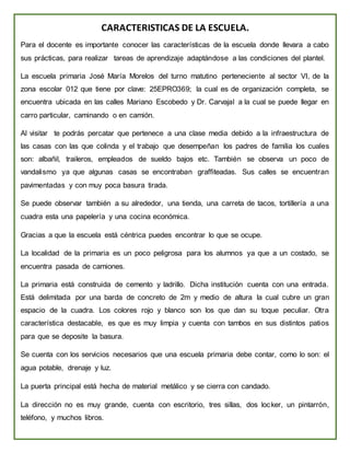 CARACTERISTICAS DE LA ESCUELA.
Para el docente es importante conocer las características de la escuela donde llevara a cabo
sus prácticas, para realizar tareas de aprendizaje adaptándose a las condiciones del plantel.
La escuela primaria José María Morelos del turno matutino perteneciente al sector VI, de la
zona escolar 012 que tiene por clave: 25EPRO369; la cual es de organización completa, se
encuentra ubicada en las calles Mariano Escobedo y Dr. Carvajal a la cual se puede llegar en
carro particular, caminando o en camión.
Al visitar te podrás percatar que pertenece a una clase media debido a la infraestructura de
las casas con las que colinda y el trabajo que desempeñan los padres de familia los cuales
son: albañil, traileros, empleados de sueldo bajos etc. También se observa un poco de
vandalismo ya que algunas casas se encontraban graffiteadas. Sus calles se encuentran
pavimentadas y con muy poca basura tirada.
Se puede observar también a su alrededor, una tienda, una carreta de tacos, tortillería a una
cuadra esta una papelería y una cocina económica.
Gracias a que la escuela está céntrica puedes encontrar lo que se ocupe.
La localidad de la primaria es un poco peligrosa para los alumnos ya que a un costado, se
encuentra pasada de camiones.
La primaria está construida de cemento y ladrillo. Dicha institución cuenta con una entrada.
Está delimitada por una barda de concreto de 2m y medio de altura la cual cubre un gran
espacio de la cuadra. Los colores rojo y blanco son los que dan su toque peculiar. Otra
característica destacable, es que es muy limpia y cuenta con tambos en sus distintos patios
para que se deposite la basura.
Se cuenta con los servicios necesarios que una escuela primaria debe contar, como lo son: el
agua potable, drenaje y luz.
La puerta principal está hecha de material metálico y se cierra con candado.
La dirección no es muy grande, cuenta con escritorio, tres sillas, dos locker, un pintarrón,
teléfono, y muchos libros.
 