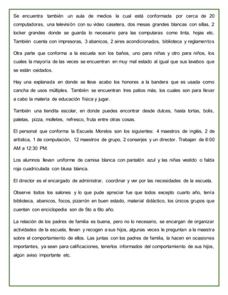 Se encuentra también un aula de medios la cual está conformada por cerca de 20
computadoras, una televisión con su video casetera, dos mesas grandes blancas con sillas, 2
locker grandes donde se guarda lo necesario para las computaras como tinta, hojas etc.
También cuenta con impresoras, 3 abanicos, 2 aires acondicionados, biblioteca y reglamentos
Otra parte que conforma a la escuela son los baños, uno para niñas y otro para niños, los
cuales la mayoría de las veces se encuentran en muy mal estado al igual que sus lavabos que
se están oxidados.
Hay una explanada en donde se lleva acabo los honores a la bandera que es usada como
cancha de usos múltiples. También se encuentran tres patios más, los cuales son para llevar
a cabo la materia de educación física y jugar.
También una tiendita escolar, en donde puedes encontrar desde dulces, hasta tortas, bolis,
paletas, pizza, molletes, refresco, fruta entre otras cosas.
El personal que conforma la Escuela Morelos son los siguientes: 4 maestros de inglés, 2 de
artística, 1 de computación, 12 maestros de grupo, 2 conserjes y un director. Trabajan de 8:00
AM a 12:30 PM.
Los alumnos llevan uniforme de camisa blanca con pantalón azul y las niñas vestido o falda
roja cuadriculada con blusa blanca.
El director es el encargado de administrar, coordinar y ver por las necesidades de la escuela.
Observe todos los salones y lo que pude apreciar fue que todos excepto cuarto año, tenía
biblioteca, abanicos, focos, pizarrón en buen estado, material didáctico, los únicos grupos que
cuentan con enciclopedia son de 5to a 6to año.
La relación de los padres de familia es buena, pero no lo necesario, se encargan de organizar
actividades de la escuela, llevan y recogen a sus hijos, algunas veces le preguntan a la maestra
sobre el comportamiento de ellos. Las juntas con los padres de familia, la hacen en ocasiones
importantes, ya sean para calificaciones, tenerlos informados del comportamiento de sus hijos,
algún aviso importante etc.
 