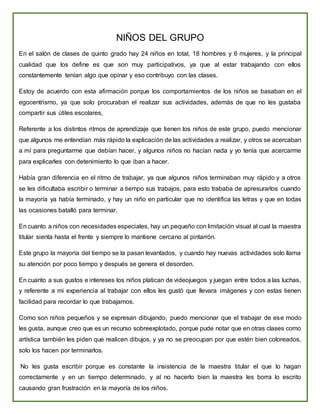 NIÑOS DEL GRUPO
En el salón de clases de quinto grado hay 24 niños en total, 18 hombres y 6 mujeres, y la principal
cualidad que los define es que son muy participativos, ya que al estar trabajando con ellos
constantemente tenían algo que opinar y eso contribuyo con las clases.
Estoy de acuerdo con esta afirmación porque los comportamientos de los niños se basaban en el
egocentrismo, ya que solo procuraban el realizar sus actividades, además de que no les gustaba
compartir sus útiles escolares,
Referente a los distintos ritmos de aprendizaje que tienen los niños de este grupo, puedo mencionar
que algunos me entendían más rápido la explicación de las actividades a realizar, y otros se acercaban
a mí para preguntarme que debían hacer, y algunos niños no hacían nada y yo tenía que acercarme
para explicarles con detenimiento lo que iban a hacer.
Había gran diferencia en el ritmo de trabajar, ya que algunos niños terminaban muy rápido y a otros
se les dificultaba escribir o terminar a tiempo sus trabajos, para esto trababa de apresurarlos cuando
la mayoría ya había terminado, y hay un niño en particular que no identifica las letras y que en todas
las ocasiones batalló para terminar.
En cuanto a niños con necesidades especiales, hay un pequeño con limitación visual al cual la maestra
titular sienta hasta el frente y siempre lo mantiene cercano al pintarrón.
Este grupo la mayoría del tiempo se la pasan levantados, y cuando hay nuevas actividades solo llama
su atención por poco tiempo y después se genera el desorden.
En cuanto a sus gustos e intereses los niños platican de videojuegos y juegan entre todos a las luchas,
y referente a mi experiencia al trabajar con ellos les gustó que llevara imágenes y con estas tienen
facilidad para recordar lo que trabajamos.
Como son niños pequeños y se expresan dibujando, puedo mencionar que el trabajar de ese modo
les gusta, aunque creo que es un recurso sobreexplotado, porque pude notar que en otras clases como
artística también les piden que realicen dibujos, y ya no se preocupan por que estén bien coloreados,
solo los hacen por terminarlos.
No les gusta escribir porque es constante la insistencia de la maestra titular el que lo hagan
correctamente y en un tiempo determinado, y al no hacerlo bien la maestra les borra lo escrito
causando gran frustración en la mayoría de los niños.
 