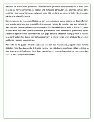 Hablando de mí desarrollo profesional cabe mencionar que me he comprometido con la tarea como
docente, de no trabajar nomas por trabajar sino de hacerlo por ayudar a los alumnos a crecer como
personas y que sean unos buenos individuos en su vida cotidiana, sin perder la visión y los propósitos
que tiene la educación básica.
Son demasiadas las responsabilidades que son necesarias para que un docente se desarrolle bien,
pero yo estoy seguro de que es cuestión de proponerse mejorar día con día y esto solo ira fluyendo ,
pues mientras transcurre el tiempo vamos adquiriendo más conocimientos sobre la educación y estos
muchas veces nos sirven por lo cual tenemos que utilizarlos como herramientas para cuando se nos
presente la oportunidad de pararnos frente a un grupo de nuevo y hacer un buen papel con el cual nos
haga sentir satisfechos de que hicimos las cosas bien y al mismo tiempo ayude al educando a resolver
problemas y adquirir conocimientos.
Para esto me he puesto diferentes retos que son ser más responsable, preparar mejor material
didáctico, hacer las clases más dinámicas, mejorar mis métodos de enseñanza, utilizar estrategias
para tener un control del grupo, hacer buen uso del tiempo, dominar los contenidos y conocer más a
fondo el plan y programa de estudio.
 