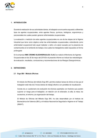 4
1. INTRODUCCIÓN
Durante la realización de sus actividades diarias, el trabajador se encuentra expuesto a diferentes
tipos de agentes ocupacionales, entre agentes físicos, químicos, biológicos, ergonómicos y
psicosociales los cuales pueden generar enfermedades ocupacionales.
La evaluación o medición de estos agentes ocupacionales es una de las etapas de la Higiene
Industrial que tiene como objetivo evitar las enfermedades ocupacionales; entendiendo como
enfermedad ocupacional todo aquel malestar o daño a la salud causado por la presencia de
contaminantes en el ambiente de trabajo a los cuales los trabajadores están expuestos en forma
prolongada
En la empresa KMC CROMO OLEOHIDRAULICA S.A.C se realizó el Monitoreo de Agentes
Ocupacionales el día 30 de mayo del 2019.En el presente informe se indican las metodologías
de evaluación, resultados, conclusiones y recomendaciones de los Riesgos Disergonómicos.
2. DEFINICIONES
2.1 Ergo IBV - Módulo Oficinas
El módulo de Oficinas del método Ergo IBV, permite analizar tareas de oficina en las que el
trabajador está más de 2 horas diarias de trabajo efectivo con pantallas de visualización.
Consta de un cuestionario de evaluación de diversos apartados con factores que pueden
suponer un riesgo para el trabajador, en relación con el ordenador, la silla, la mesa, los
accesorios, el entorno y la organización del trabajo.
El Módulo de Oficinas del Método Ergo IBV, ha sido desarrollado por el Instituto de
Biomecánica de Valencia (IBV) y el Instituto Nacional de Seguridad e Higiene en el Trabajo
(INSHT).
 