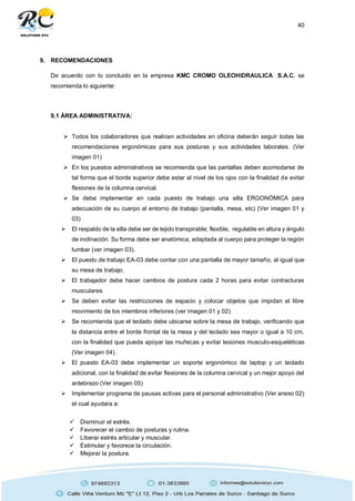 40
9. RECOMENDACIONES
De acuerdo con lo concluido en la empresa KMC CROMO OLEOHIDRAULICA S.A.C, se
recomienda lo siguiente:
9.1 ÁREA ADMINISTRATIVA:
 Todos los colaboradores que realicen actividades en oficina deberán seguir todas las
recomendaciones ergonómicas para sus posturas y sus actividades laborales. (Ver
imagen 01)
 En los puestos administrativos se recomienda que las pantallas deben acomodarse de
tal forma que el borde superior debe estar al nivel de los ojos con la finalidad de evitar
flexiones de la columna cervical.
 Se debe implementar en cada puesto de trabajo una silla ERGONÓMICA para
adecuación de su cuerpo al entorno de trabajo (pantalla, mesa, etc) (Ver imagen 01 y
03)
 El respaldo de la silla debe ser de tejido transpirable; flexible, regulable en altura y ángulo
de inclinación. Su forma debe ser anatómica, adaptada al cuerpo para proteger la región
lumbar (ver imagen 03).
 El puesto de trabajo EA-03 debe contar con una pantalla de mayor tamaño, al igual que
su mesa de trabajo.
 El trabajador debe hacer cambios de postura cada 2 horas para evitar contracturas
musculares.
 Se deben evitar las restricciones de espacio y colocar objetos que impidan el libre
movimiento de los miembros inferiores (ver imagen 01 y 02).
 Se recomienda que el teclado debe ubicarse sobre la mesa de trabajo, verificando que
la distancia entre el borde frontal de la mesa y del teclado sea mayor o igual a 10 cm,
con la finalidad que pueda apoyar las muñecas y evitar lesiones musculo-esqueléticas
(Ver imagen 04).
 El puesto EA-03 debe implementar un soporte ergonómico de laptop y un teclado
adicional, con la finalidad de evitar flexiones de la columna cervical y un mejor apoyo del
antebrazo (Ver imagen 05)
 Implementar programa de pausas activas para el personal administrativo (Ver anexo 02)
el cual ayudara a:
 Disminuir el estrés.
 Favorecer el cambio de posturas y rutina.
 Liberar estrés articular y muscular.
 Estimular y favorece la circulación.
 Mejorar la postura.
 