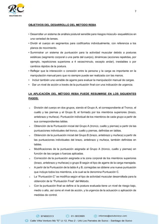 7
OBJETIVOS DEL DESARROLLO DEL METODO REBA
• Desarrollar un sistema de análisis postural sensible para riesgos músculo- esqueléticos en
una variedad de tareas.
• Dividir el cuerpo en segmentos para codificarlos individualmente, con referencia a los
planos de movimiento.
• Suministrar un sistema de puntuación para la actividad muscular debido a posturas
estáticas (segmento corporal o una parte del cuerpo), dinámicas (acciones repetidas, por
ejemplo, repeticiones superiores a 4 veces/minuto, excepto andar), inestables o por
cambios rápidos de la postura.
• Reflejar que la interacción o conexión entre la persona y la carga es importante en la
manipulación manual pero que no siempre puede ser realizada con las manos.
• Incluir también una variable de agarre para evaluar la manipulación manual de cargas.
• Dar un nivel de acción a través de la puntuación final con una indicación de urgencia.
LA APLICACIÓN DEL MÉTODO REBA PUEDE RESUMIRSE EN LOS SIGUIENTES
PASOS:
 División del cuerpo en dos grupos, siendo el Grupo A, el correspondiente al Tronco, el
cuello y las piernas y el Grupo B, el formado por los miembros superiores (brazo,
antebrazo y muñeca). Puntuación individual de los miembros de cada grupo a partir de
sus correspondientes tablas.
 Obtención de la Puntuación inicial del Grupo A (tronco, cuello y piernas) a partir de las
puntuaciones individuales del tronco, cuello y piernas, definidas en tablas.
 Obtención de la puntuación inicial del Grupo B (brazo, antebrazo y muñeca) a partir de
las puntuaciones individuales del brazo, antebrazo y muñeca, también definidas en
tablas.
 Modificaciones de la puntuación asignada al Grupo A (tronco, cuello y piernas) en
función de las cargas o fuerzas aplicadas.
 Corrección de la puntuación asignada a la zona corporal de los miembros superiores
(brazo, antebrazo y muñecas) o grupo B según el tipo de agarre de la carga manejada.
 A partir de la Puntuación de la tabla A y B, corregidas se obtiene una nueva puntuación
que incluye todos los miembros, a la cual se le denomina Puntuación C.
 La “Puntuación C” se modifica según el tipo de actividad muscular desarrollada para la
obtención de la “Puntuación Final” del Método.
 Con la puntuación final se define si la postura evaluada tiene un nivel de riesgo bajo,
medio o alto, así como el nivel de acción, y la urgencia de la actuación o aplicación de
medidas de control.
 