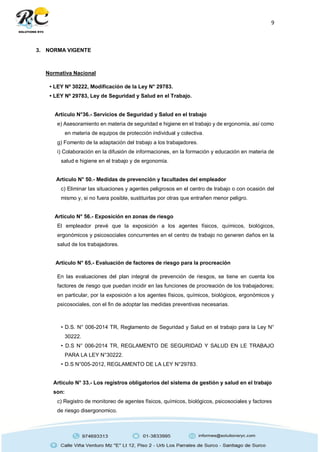 9
3. NORMA VIGENTE
Normativa Nacional
• LEY Nº 30222, Modificación de la Ley N° 29783.
• LEY Nº 29783, Ley de Seguridad y Salud en el Trabajo.
Articulo N°36.- Servicios de Seguridad y Salud en el trabajo
e) Asesoramiento en materia de seguridad e higiene en el trabajo y de ergonomía, así como
en materia de equipos de protección individual y colectiva.
g) Fomento de la adaptación del trabajo a los trabajadores.
i) Colaboración en la difusión de informaciones, en la formación y educación en materia de
salud e higiene en el trabajo y de ergonomía.
Articulo N° 50.- Medidas de prevención y facultades del empleador
c) Eliminar las situaciones y agentes peligrosos en el centro de trabajo o con ocasión del
mismo y, si no fuera posible, sustituirlas por otras que entrañen menor peligro.
Articulo N° 56.- Exposición en zonas de riesgo
El empleador prevé que la exposición a los agentes físicos, químicos, biológicos,
ergonómicos y psicosociales concurrentes en el centro de trabajo no generen daños en la
salud de los trabajadores.
Articulo N° 65.- Evaluación de factores de riesgo para la procreación
En las evaluaciones del plan integral de prevención de riesgos, se tiene en cuenta los
factores de riesgo que puedan incidir en las funciones de procreación de los trabajadores;
en particular, por la exposición a los agentes físicos, químicos, biológicos, ergonómicos y
psicosociales, con el fin de adoptar las medidas preventivas necesarias.
• D.S. N° 006-2014 TR, Reglamento de Seguridad y Salud en el trabajo para la Ley N°
30222.
• D.S N° 006-2014 TR, REGLAMENTO DE SEGURIDAD Y SALUD EN LE TRABAJO
PARA LA LEY N°30222.
• D.S N°005-2012, REGLAMENTO DE LA LEY N°29783.
Articulo N° 33.- Los registros obligatorios del sistema de gestión y salud en el trabajo
son:
c) Registro de monitoreo de agentes físicos, químicos, biológicos, psicosociales y factores
de riesgo disergonomico.
 