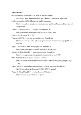 BIBLIOGRAFÍA
(s.f.). Recuperado el 11 de marzo de 2019, de http://www.wpsa-
aeca.es/aeca_imgs_docs/colibacilosis_en_avicultura_-_magdalena_gibert.pdf
Analisis avanzados. (2008). Obtenido de Analisis avanzados:
http://www.analisisavanzados.com/modules/mod_tecdata/antibiograma/Discos_de_ant
ibiograma.pdf
Andrew, K. (15 de 12 de 2015). blogspot.com. Obtenido de
https://bioanatomiclab.blogspot.com/2015/12/diff-quick.html
AviNews. (28 de febrero de 2016).
Cenaprece. (2009). www.cenaprece.salud.gob.mx. Obtenido de
http://www.cenaprece.salud.gob.mx/programas/interior/vectores/descargas/pdf/Manua
laves.pdf
Lopez, J. (03 de 06 de 2013). medigraphic.com. Obtenido de
https://www.medigraphic.com/pdfs/invdis/ir-2014/ir141b.pdf
Marquez, J. (21 de 09 de 2017). www.engormix.com. Obtenido de
https://www.engormix.com/avicultura/foros/necropsia-aves-t19608/
Ortiz, P. (2010). Obtenido de Los examenes auxiliares:
http://sisbib.unmsm.edu.pe/bibvirtualdata/libros/Medicina/intro_medi_clin/pdf/Cap_2.
3.pdf
Rocha, A. (2017). Manual Veterinario de toma y envio de muestras. Obtenido de
file:///C:/Users/Usuario/Downloads/01016970MT13-spa.pdf
Verger, E. (06 de 09 de 2017). cienciatoday.com. Obtenido de
https://cienciatoday.com/tincion-de-gram/
 