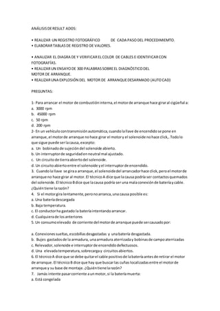 ANÁLISISDERESULT ADOS:
• REALIZAR UN REGISTRO FOTOGRÁFICO DE CADA PASODEL PROCEDIMIEMTO.
• ELABORARTABLASDE REGISTRO DE VALORES.
• ANALIZAR EL DIAGRA DE Y VERIFICAREL COLOR DE CABLES E IDENTIFICARCON
FOTOGRAFÍAS.
• REALIZARUN ENSAYODE 300 PALABRASSOBREEL DIAGNÓSTICODEL
MOTOR DE ARRANQUE.
• REALIZARUNA EXPLOSIÓN DEL MOTOR DE ARRANQUEDESARMADO (AUTOCAD)
PREGUNTAS:
1- Para arrancar el motor de combustióninterna,el motorde arranque hace giraral cigüeñal a:
a. 3000 rpm
b. 45000 rpm
c. 50 rpm
d. 200 rpm
2- En un vehículocontransmisiónautomática,cuandolallave de encendidose pone en
arranque,el motorde arranque nohace girar el motory el solenoide nohace click,.Todolo
que sigue puede serlacausa,excepto:
a. Un bobinadode sujecióndel solenoide abierto.
b. Un interruptorde seguridadenneutral mal ajustado.
c. Un circuitode tierraabiertodel solenoide.
d. Un circuitoabiertoentre el solenoide yel interruptorde encendido.
3. Cuandola llave se giraa arranque,el solenoidedel arrancadorhace click,peroel motorde
arranque no hace girar al motor.El técnicoA dice que lacausa podría ser contactosquemados
del solenoide.El técnicoBdice que lacausa podría ser una malaconexiónde bateríaycable.
¿Quiéntiene larazón?
4. Si el motorgira lentamente,peronoarranca,una causa posible es:
a. Una bateríadescargada
b. Baja temperatura.
c. El conductorha gastado la bateríaintentandoarrancar.
d. Cualquierade losanteriores
5. Un consumoelevado de corriente del motorde arranque puede sercausadopor:
a. Conexionessueltas,escobillasdesgastadas y unabatería desgastada.
b. Bujes gastadosde la armadura, unaarmadura aterrizaday bobinasde campoaterrizadas
c. Relevador,solenoide e interruptorde encendidodefectuosos.
d. Una elevadatemperatura,sobrecargay circuitosabiertos.
6. El técnicoA dice que se debe quitarel cable positivode labateríaantesde retirar el motor
de arranque.El técnicoB dice que hay que buscarlas cuñas localizadasentre el motorde
arranque y su base de montaje.¿Quiéntienelarazón?
7. Jamás intente pasarcorriente aunmotor,si la bateríamuerta:
a. Está congelada
 