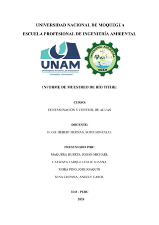 UNIVERSIDAD NACIONAL DE MOQUEGUA
ESCUELA PROFESIONAL DE INGENIERÍA AMBIENTAL
INFORME DE MUESTREO DE RÍO TITIRE
CURSO:
CONTAMINACIÓN Y CONTROL DE AGUAS
DOCENTE:
BLGO. HEBERT HERNAN, SOTO GONZALES
PRESENTADO POR:
MAQUERA HUERTA, JOHAN MICHAEL
CALIZAYA TARQUI, LESLIE SUSANA
MORA PINO, JOSE JOAQUIN
NINA CHIPANA, ANGELY CAROL
ILO - PERU
2024
 