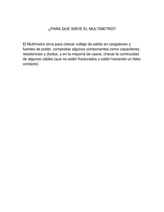 ¿PARA QUE SIRVE EL MULTIMETRO?
El Multímetro sirve para checar voltaje de salida en cargadores y
fuentes de poder, comprobar algunos componentes como capacitores,
resistencias y diodos, y en la mayoría de casos, checar la continuidad
de algunos cables (que no estén fracturados o estén haciendo un falso
contacto)
