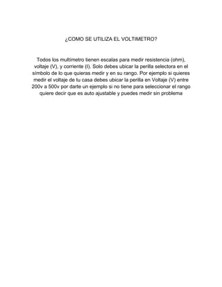 ¿COMO SE UTILIZA EL VOLTIMETRO?
Todos los multímetro tienen escalas para medir resistencia (ohm),
voltaje (V), y corriente (I). Solo debes ubicar la perilla selectora en el
símbolo de lo que quieras medir y en su rango. Por ejemplo si quieres
medir el voltaje de tu casa debes ubicar la perilla en Voltaje (V) entre
200v a 500v por darte un ejemplo si no tiene para seleccionar el rango
quiere decir que es auto ajustable y puedes medir sin problema