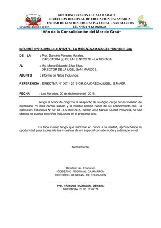 GOBIERNO REGIONAL CAJAMARACA
DIRECCION REGIONAL DE EDUCACION CAJAMARCA
UNIDAD DE GESTION EDUCATIVA LOCAL – SAN MARCOS
MINISTRIO DEEDUCACION I.E. N°82178-LAMORADA
“Año de la Consolidación del Mar de Graú”
INFORME Nº015-2016–D.I.E.N°82178- LA MORADA/J.M.Q/UGEL “SM”/DRE-CAJ
DE LA : Prof. Dámaris Paredes Morales.
DIRECTORA (e) DE LA I.E N°82178 – LA MORADA.
AL : Mg. Marco Eduardo Silva Silva.
DIRECTOR DE LA UGEL SAN MARCOS.
ASUNTO : Informe de Niños Inclusivos.
REFERENCIA : DIRECTIVA N° 007 – 2016-GR.CAJ/DRECAJ/UGEL. S.M-AGP.
FECHA : Las Moradas, 30 de diciembre del 2016.
Tengo el honor de dirigirme al despacho de su digno cargo con la finalidad de
expresarle mi más cordial saludo y al mismo tiempo hacer de su conocimiento que la
Institución Educativa N° 82178 – LA MORADA, distrito José Manuel Quiroz Provincia, de San
Marcos no cuenta con niños inclusivos en el presente año.
Es todo cuanto tengo que informar en honor a la verdad, aprovechando la
oportunidad para expresarle las muestras de mi especial consideración y estima personal.
Atentamente,
Ministerio de Educación
GOBIERNO REGIONAL CAJAMARCA
DIRECCION REGIONAL DE EDUCACION
…………………………………………………………….
Prof. PAREDES MORALES, Dámaris.
DIRECTORA (e) I.E. Nº 82178
 