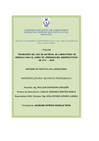 GOBIERNO REGIONAL DE LAMBAYEQUE
UNIDAD DE GESTIÓN EDUCATIVA LOCAL
CHICLAYO
“AÑO DE LA DIVERSIFICACIÓN PRODUCTIVA Y DEL FORTALECIMIENTO
DE LA EDUCACIÓN”
I TALLER
“PROMOCIÓN DEL USO DE MATERIAL DE LABORATORIO DE
CIENCIAS PARA EL LOGRO DE APRENDIZAJES SIGNIFICATIVOS
DE CTA” - 2015
INFORME DE PRÁCTICA DE LABORATORIO
NOMEMCLATURA QUIMICA INORGáNICA
Ponente: Ing. WILLIAM ESCRIBANO SIESQUÉN
Técnico de laboratorio: CARLOS ARMANDO BENITES MURGA
Especialista UGEL Chiclayo: Mg. ROSA ESTHER GUZMÁN LARREA
Participante: JACKELINE PATRICIA MURILLO TAPIA
 