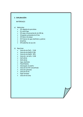 2. EXPLORACIÓN:
MATERIALES
a) Materiales:
 04 cápsulas de porcelana
 01 centrifuga
 04 vasos de precipitación de 100 mL
 10 pipetas graduadas de 10 mL
 20 tubos de ensayo
 02 frascos de agua destilada y goteros
 Gradillas
 04 bombillas de succión
b) Reactivos:
 Solución de FeCl3 0,1M
 Solución de NaOH 0,1M
 Solución de NaOH 40%
 Solución de CaCl2 0,1M
 CaO sólido
 ZnO sólido
 Agua destilada
 Fenolftaleína
 Anaranjado de metilo
 Solución de HCl concentrado
 Solución jabonosa
 Solución de té
 Papel tornasol
 Solución de úrea
 