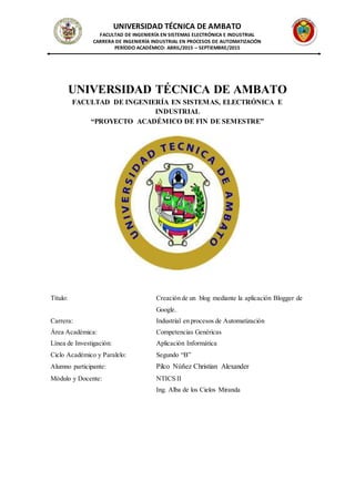 UNIVERSIDAD TÉCNICA DE AMBATO
FACULTAD DE INGENIERÍA EN SISTEMAS ELECTRÓNICA E INDUSTRIAL
CARRERA DE INGENIERÍA INDUSTRIAL EN PROCESOS DE AUTOMATIZACIÓN
PERÍODO ACADÉMICO: ABRIL/2015 – SEPTIEMBRE/2015
UNIVERSIDAD TÉCNICA DE AMBATO
FACULTAD DE INGENIERÍA EN SISTEMAS, ELECTRÓNICA E
INDUSTRIAL
“PROYECTO ACADÉMICO DE FIN DE SEMESTRE”
Título: Creación de un blog mediante la aplicación Blogger de
Google.
Carrera: Industrial en procesos de Automatización
Área Académica: Competencias Genéricas
Línea de Investigación: Aplicación Informática
Ciclo Académico y Paralelo: Segundo “B”
Alumno participante: Pilco Núñez Christian Alexander
Módulo y Docente: NTICS II
Ing. Alba de los Cielos Miranda
 