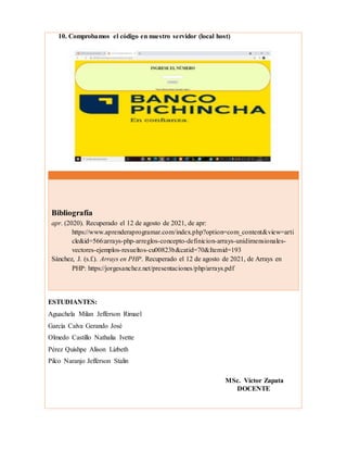 10. Comprobamos el código en nuestro servidor (local host)
ESTUDIANTES:
Aguachela Milan Jefferson Rimael
García Calva Gerando José
Olmedo Castillo Nathalia Ivette
Pérez Quishpe Alison Lizbeth
Pilco Naranjo Jefferson Stalin
MSc. Víctor Zapata
DOCENTE
Bibliografía
apr. (2020). Recuperado el 12 de agosto de 2021, de apr:
https://www.aprenderaprogramar.com/index.php?option=com_content&view=arti
cle&id=566:arrays-php-arreglos-concepto-definicion-arrays-unidimensionales-
vectores-ejemplos-resueltos-cu00823b&catid=70&Itemid=193
Sánchez, J. (s.f.). Arrays en PHP. Recuperado el 12 de agosto de 2021, de Arrays en
PHP: https://jorgesanchez.net/presentaciones/php/arrays.pdf
 