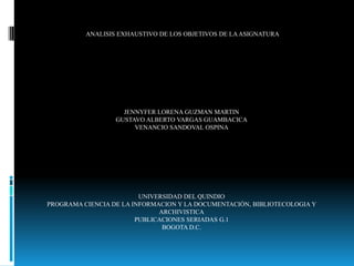 ANALISIS EXHAUSTIVO DE LOS OBJETIVOS DE LA ASIGNATURA




                    JENNYFER LORENA GUZMAN MARTIN
                  GUSTAVO ALBERTO VARGAS GUAMBACICA
                       VENANCIO SANDOVAL OSPINA




                         UNIVERSIDAD DEL QUINDIO
PROGRAMA CIENCIA DE LA INFORMACION Y LA DOCUMENTACIÓN, BIBLIOTECOLOGIA Y
                              ARCHIVISTICA
                        PUBLICACIONES SERIADAS G.1
                               BOGOTA D.C.
 