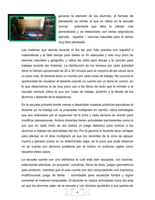 6
generan la atención de los alumnos, el formato de
planeación es similar al que se utiliza en la escuela
normal solamente que ellos lo utilizan más
generalizado y es relacionado con varias asignaturas
ejemplo : español – ciencias naturales pero lo tienen
muy bien planteado.
Las materias que aborda durante el día las que más practica son español y
matemáticas y le falta tiempo para darles un fin adecuado y solo muy poco de
ciencias naturales y geografía, y utiliza las artes para dibujar y la canción para
trabajar durante las materias. La distribución de los tiempos por cada actividad
tiene un tiempo aproximado de 20 a 30 minutos pero la mayoría de las veces dura
un poco más. El docente tiene un monitor por cada mesa de trabajo. No tuvimos la
oportunidad de visualizar al docente cuando no cuenta con un tema en común, en
lo que observamos le da muy poco uso a los libros de texto que le brindan a la
escuela siempre utiliza lo que son hojas de trabajo, pizarrón y la libreta de los
alumnos ( depende de la asignatura).
En la escuela primaria donde vamos a desarrollar nuestras prácticas educativas el
docente ya no trabaja con la propuesta multigrado en cambio utiliza estrategias
que son orientadas por el supervisor de la zona y cada semana se reúnen para
modificar planeaciones. Ambos docentes tienen actividades permanentes como lo
son que en cada inicio de día realiza un juego didáctico para motivar a los
alumnos a realizar las actividades del día. Por lo general el docente tiene ventajas
para planear en el área multigrado ya que los docentes de la zona se apoyan
mucho y planean juntos en un determinado lugar, en lo poco que pude observar
no se cuenta con alumnos problema por el motivo no pudimos captar como
resuelve estos casos.
La escuela cuenta con una biblioteca la cual está bien equipada, con bocinas,
extensiones electicas, un proyector, cartulinas, libros de texto, juegos geométricos
para pintarrón, mientras que el aula cuenta con dos computadoras una impresora
multifuncional, juego de letras , actividades para recolectar fondos y lograr
aumentar el material manipulable. El docente no realiza actividades fuera del aula
ya que los alumnos salen de la escuela y van directos ayudarles a sus padres de
 