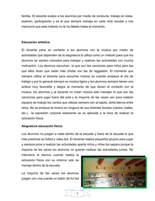 6
familia. El docente evalúa a los alumnos por medio de conducta, trabajo en clase,
examen, participación y es el que siempre maneja en cada ciclo escolar y nos
mencionó que este método no le ha fallado hasta el momento.
Educación artística:
El docente pone en contacto a los alumnos con la música por medio de
actividades que dependen de la asignatura lo utiliza como un método para que los
alumnos se sientan cómodos para trabajar y realicen las actividades con mucha
motivación. Los alumnos escuchan lo que son las canciones para niños pero las
que ellos dicen que están más chidas son las de reggaetón. El momento que
siempre utiliza el docente para escuchar música es cuando empieza el día de
trabajo y por lo general siempre es música ligera y los alumnos siempre tienen una
actitud muy favorable y alegre al momento de que tienen el contacto con la
música, los alumnos y el docente no crean música solo manejan lo que son las
canciones para jugar fuera del aula y la mayoría de las veces son para realizar
equipos de trabajo los cantos que utilizas siempre son al sapito, doña blanca entre
otros. No se produce la misma en ninguna de sus distintas facetas (cantos, bailes,
etc.), la expresión corporal solamente se ve aplicada a la hora de realizar la
activación física.
Asignatura educación física:
Los alumnos no juegan a nada dentro de la escuela y fuera de la escuela lo que
más practicas es futbol y vóley bol. El docente realiza pequeños grupos para jugar
y siempre pone a realizar las actividades aparta niños y niñas los separa porque la
mayoría de las veces los alumnos no quieren realizar las actividades juntos. No
interviene el alumno cuando realiza la
activación física con su entorno solo se
maneja dentro de la escuela.
La mayoría de las veces los alumnos
juegan con una cuerda un balón de fut bol
 
