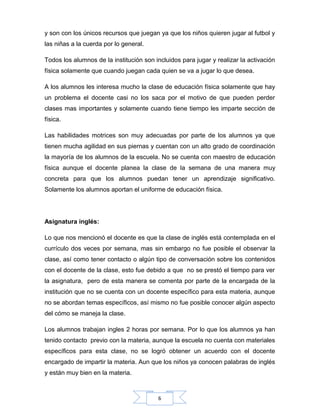 6
y son con los únicos recursos que juegan ya que los niños quieren jugar al futbol y
las niñas a la cuerda por lo general.
Todos los alumnos de la institución son incluidos para jugar y realizar la activación
física solamente que cuando juegan cada quien se va a jugar lo que desea.
A los alumnos les interesa mucho la clase de educación física solamente que hay
un problema el docente casi no los saca por el motivo de que pueden perder
clases mas importantes y solamente cuando tiene tiempo les imparte sección de
física.
Las habilidades motrices son muy adecuadas por parte de los alumnos ya que
tienen mucha agilidad en sus piernas y cuentan con un alto grado de coordinación
la mayoría de los alumnos de la escuela. No se cuenta con maestro de educación
física aunque el docente planea la clase de la semana de una manera muy
concreta para que los alumnos puedan tener un aprendizaje significativo.
Solamente los alumnos aportan el uniforme de educación física.
Asignatura inglés:
Lo que nos mencionó el docente es que la clase de inglés está contemplada en el
currículo dos veces por semana, mas sin embargo no fue posible el observar la
clase, así como tener contacto o algún tipo de conversación sobre los contenidos
con el docente de la clase, esto fue debido a que no se prestó el tiempo para ver
la asignatura, pero de esta manera se comenta por parte de la encargada de la
institución que no se cuenta con un docente específico para esta materia, aunque
no se abordan temas específicos, así mismo no fue posible conocer algún aspecto
del cómo se maneja la clase.
Los alumnos trabajan ingles 2 horas por semana. Por lo que los alumnos ya han
tenido contacto previo con la materia, aunque la escuela no cuenta con materiales
específicos para esta clase, no se logró obtener un acuerdo con el docente
encargado de impartir la materia. Aun que los niños ya conocen palabras de inglés
y están muy bien en la materia.
 