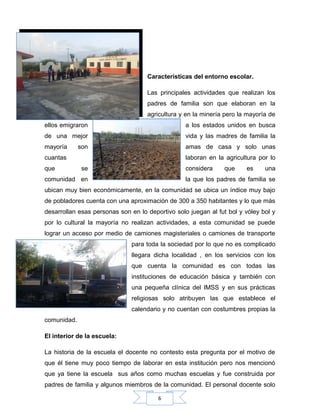 6
Características del entorno escolar.
Las principales actividades que realizan los
padres de familia son que elaboran en la
agricultura y en la minería pero la mayoría de
ellos emigraron a los estados unidos en busca
de una mejor vida y las madres de familia la
mayoría son amas de casa y solo unas
cuantas laboran en la agricultura por lo
que se considera que es una
comunidad en la que los padres de familia se
ubican muy bien económicamente, en la comunidad se ubica un índice muy bajo
de pobladores cuenta con una aproximación de 300 a 350 habitantes y lo que más
desarrollan esas personas son en lo deportivo solo juegan al fut bol y vóley bol y
por lo cultural la mayoría no realizan actividades, a esta comunidad se puede
lograr un acceso por medio de camiones magisteriales o camiones de transporte
para toda la sociedad por lo que no es complicado
llegara dicha localidad , en los servicios con los
que cuenta la comunidad es con todas las
instituciones de educación básica y también con
una pequeña clínica del IMSS y en sus prácticas
religiosas solo atribuyen las que establece el
calendario y no cuentan con costumbres propias la
comunidad.
El interior de la escuela:
La historia de la escuela el docente no contesto esta pregunta por el motivo de
que él tiene muy poco tiempo de laborar en esta institución pero nos mencionó
que ya tiene la escuela sus años como muchas escuelas y fue construida por
padres de familia y algunos miembros de la comunidad. El personal docente solo
 