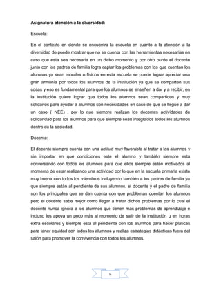 6
Asignatura atención a la diversidad:
Escuela:
En el contexto en donde se encuentra la escuela en cuanto a la atención a la
diversidad de puede mostrar que no se cuenta con las herramientas necesarias en
caso que esta sea necesaria en un dicho momento y por otro punto el docente
junto con los padres de familia logra captar los problemas con los que cuentan los
alumnos ya sean morales o físicos en esta escuela se puede lograr apreciar una
gran armonía por todos los alumnos de la institución ya que se comparten sus
cosas y eso es fundamental para que los alumnos se enseñen a dar y a recibir, en
la institución quiere lograr que todos los alumnos sean compartidos y muy
solidarios para ayudar a alumnos con necesidades en caso de que se llegue a dar
un caso ( NEE) , por lo que siempre realizan los docentes actividades de
solidaridad para los alumnos para que siempre sean integrados todos los alumnos
dentro de la sociedad.
Docente:
El docente siempre cuenta con una actitud muy favorable al tratar a los alumnos y
sin importar en qué condiciones este el alumno y también siempre está
conversando con todos los alumnos para que ellos siempre estén motivados al
momento de estar realizando una actividad por lo que en la escuela primaria existe
muy buena con todos los miembros incluyendo también a los padres de familia ya
que siempre están al pendiente de sus alumnos, el docente y el padre de familia
son los principales que se dan cuenta con que problemas cuentan los alumnos
pero el docente sabe mejor como llegar a tratar dichos problemas por lo cual el
docente nunca ignora a los alumnos que tienen más problemas de aprendizaje e
incluso los apoya un poco más al momento de salir de la institución u en horas
extra escolares y siempre está al pendiente con los alumnos para hacer pláticas
para tener equidad con todos los alumnos y realiza estrategias didácticas fuera del
salón para promover la convivencia con todos los alumnos.
 