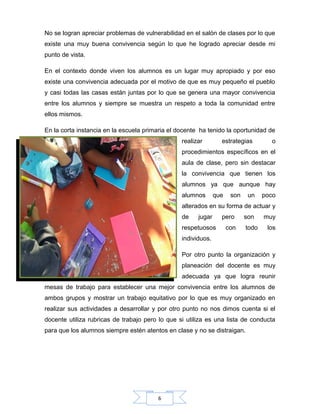 6
No se logran apreciar problemas de vulnerabilidad en el salón de clases por lo que
existe una muy buena convivencia según lo que he logrado apreciar desde mi
punto de vista.
En el contexto donde viven los alumnos es un lugar muy apropiado y por eso
existe una convivencia adecuada por el motivo de que es muy pequeño el pueblo
y casi todas las casas están juntas por lo que se genera una mayor convivencia
entre los alumnos y siempre se muestra un respeto a toda la comunidad entre
ellos mismos.
En la corta instancia en la escuela primaria el docente ha tenido la oportunidad de
realizar estrategias o
procedimientos específicos en el
aula de clase, pero sin destacar
la convivencia que tienen los
alumnos ya que aunque hay
alumnos que son un poco
alterados en su forma de actuar y
de jugar pero son muy
respetuosos con todo los
individuos.
Por otro punto la organización y
planeación del docente es muy
adecuada ya que logra reunir
mesas de trabajo para establecer una mejor convivencia entre los alumnos de
ambos grupos y mostrar un trabajo equitativo por lo que es muy organizado en
realizar sus actividades a desarrollar y por otro punto no nos dimos cuenta si el
docente utiliza rubricas de trabajo pero lo que si utiliza es una lista de conducta
para que los alumnos siempre estén atentos en clase y no se distraigan.
 