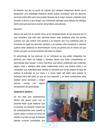 6
El docente nos dio su punto de opinión que siempre integremos dentro de la
planeación una estrategia didáctica donde pueda considerar que los alumnos
convivan entre ellos para que puedan llevarse de la mejor manera y también para
levantar el ánimo y que tengan una motivación ejemplar para realizar los trabajos
dentro del aula esta fue la opinión del profesor para planear.
Alumnos:
Dentro del aula me di cuenta como es el comportamiento de los alumnos por lo
que considero que solo dos alumnos tienen este problema pero los demás
cuentan con otra actitud más positiva y la mayoría son muy solidarios pero al
momento de jugar los alumnos cambian y se vuelven más impulsivos y siempre
quieren estar peleando la discriminación nunca se genera por el motivo de que
existe una gran convivencia dentro del salón de clases.
El aprendizaje de los alumnos no es individual ya que están integrados los
alumnos por mesa de trabajo y siempre tienen que estar compartiendo su
aprendizaje para ayudar a otros miembros que tienen problemas para entender
alguna cosa y siempre ellos están colaborando como una familia unida y se
comparten sus materiales para realizar la actividad que se les asigna el lugar de
realizar la actividad es por mesa y a veces salen del salón para realizar la
actividad fuera del salón ya que es muy pequeño y se tiene complicación para
realizar dicha actividad y ningún
alumno cuenta con alguna
complicación de aprendizaje.
Asignatura optativa:
En los días que pertenecimos
dentro del grupo junto con el
docente titular pude destacar que
el docente no presenta ningún tipo
de complicaciones para impartir la
sesión clase e incluso los niños se
sienten muy bien ya que el maestro
plantea muchas actividades que
 