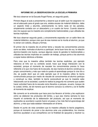 INFORME DE LA OBSERVACION EN LA ESCUELA PRIMARIA
Me toco observar en la Escuela Ángel Flores, en segundo grado.
Primero llegue al aula a presentarme y observe que el salón que me asignaron no
era el adecuado para el grado que era, estaba escaso de material didáctico, daba
un aspecto triste y aburrido, prácticamente no tenía nada en las paredes,
simplemente contaba con un abecedario y un cuadro de honor. Cuando observe
eso me supuse que la maestra era complemente tradicionalista y que utilizaba las
teorías implícitas.
Me toco observar segundo grado, y sinceramente esperaba ver un salón lleno de
material didáctico, porque creo que de esa manera se le movita al alumno, ya que
lo verían con colores, dibujos y formas.
El primer día la maestra dio el primer tema y rescato los conocimientos previos
como se debe, motivaba al alumno a participar, tenía buen tono de voz, la relación
alumno-maestro era buena, aunque algunas veces le ganaba lo tradicionalista y
utilizaba las teorías implícitas en cuestión de trabajo, porque ponía a los alumnos
a copiar textos idénticos a libretas.
Pero creo que la maestra utiliza también las teorías explicitas, por ejemplo
relaciona al niño con su contexto social, hace que tenga interacción con la
sociedad, porque al momento de rescatar los conocimientos previos lo hace
referente a lo que vive fuera de la escuela, de esa manera el alumno construye su
propio conocimiento y más que nada le queda el aprendizaje porque lo vive día a
día, se puede decir que en este ejemplo que di la maestra utilizo la teoría
constructivista porque por medio de rescate de conocimientos el alumno participo
y construyó su idea, también la teoría sociocultural ya que la maestra sabe
relacionarlo con la sociedad, cuando le realice la pregunta me comento que suelen
hacer actividad fuera de la escuela como llevarlos a parques, acuario, bosque de
la cuidad, bimbo, de tal manera que el alumno conozco su entorno y se le facilite
al momento de explicar.
Me comento en la entrevista que hace poco los llevaron al bimbo y les explicaron
cómo se elaboran los productos del bimbo, y que esa misma semana le toco
impartir el contenido de la elaboración del producto, así que al momento de
explicarles se acordaron cuando fueron al paseo y fue más fácil el aprendizaje del
alumno, y más que nada estaban interesados en el tema.
Desde mi punto de vista considero que la maestra utilizaba la teoría piagetiana,
porque al momento de poner a los alumnos ante una problemática, los mismos
alumnos ayudaban a sus compañeros con la finalidad de apoyarse y resolver su
 