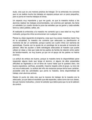 duda, creo que es una manera práctica de trabajar. En la entrevista me comento
que no se realiza mucho los trabajos en equipos porque son un poco pequeños,
pero si ponía en marcha trabajos en binas.
Un aspecto muy importante y que me gusto, es que la maestra motiva a los
alumnos realizar los trabajos encomendados, con premios por ejemplo, les tiene
un estrellato (un cuadro donde le pone las estrellas que se ganan y cada estrella
tiene su valor) paletas, sellos, etc.
Al realizarle la entrevista a la maestra me comento que a esa edad es muy fácil
motivarlo, porque los niños se emocionan con cualquier cosa.
Planea su clase siguiendo el programa, cosa que muy pocos maestros hacen hoy
en la actualidad, la maestra me comento que adecuada su planificación al
momento de dar un contenido, porque cuenta con cuatro niños con barreras de
aprendizaje. Cuenta con la ayuda de un psicólogo de la escuela al momento de
planear, ellos les ayudan a darle estrategias adecuadas al maestro que puede
utilizar en clase y más que nada de los padres de familia (la relación entre padre
de familia-maestro, es muy buena ya que sin el apoyo de los padres no habría
avance).
La actitud de ambos era buena, porque la maestra tenia la disponibilidad parar
responder alguna duda que tenga el alumno, si alguno de ellos presentaba
dificultad se regresaba a ver el tema de nuevo hasta que le quedara claro, era
buena expositora, cariñosa, accesible, imponía respeto ante el grupo, su tono de
voz era el adecuado. La actitud del niño era reciproca porque tenía buen carácter,
accesible ante las actividades que ponía la maestra, tenia disponibilidad de
trabajo, eran alumnos activos.
Desde mi punto de vista creo que la manera de trabajar de la maestra era la
adecuada, ya que daba el resultado que ella esperaba, sabia como dar sus clases,
de qué manera motivarlos, y tener el carácter que debía para que no se le salieran
de control.
 