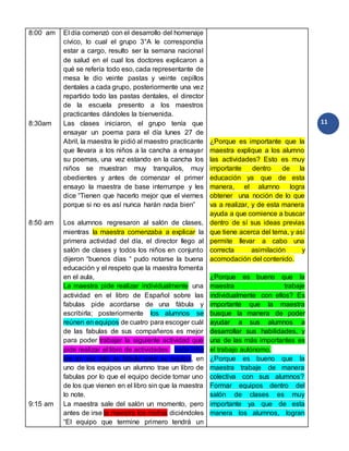11
8:00 am
8:30am
8:50 am
9:15 am
El día comenzó con el desarrollo del homenaje
cívico, lo cual el grupo 3°A le correspondía
estar a cargo, resulto ser la semana nacional
de salud en el cual los doctores explicaron a
qué se refería todo eso, cada representante de
mesa le dio veinte pastas y veinte cepillos
dentales a cada grupo, posteriormente una vez
repartido todo las pastas dentales, el director
de la escuela presento a los maestros
practicantes dándoles la bienvenida.
Las clases iniciaron, el grupo tenía que
ensayar un poema para el día lunes 27 de
Abril, la maestra le pidió al maestro practicante
que llevara a los niños a la cancha a ensayar
su poemas, una vez estando en la cancha los
niños se muestran muy tranquilos, muy
obedientes y antes de comenzar el primer
ensayo la maestra de base interrumpe y les
dice “Tienen que hacerlo mejor que el viernes
porque si no es así nunca harán nada bien”
Los alumnos regresaron al salón de clases,
mientras la maestra comenzaba a explicar la
primera actividad del día, el director llego al
salón de clases y todos los niños en conjunto
dijeron “buenos días “ pudo notarse la buena
educación y el respeto que la maestra fomenta
en el aula,
La maestra pide realizar individualmente una
actividad en el libro de Español sobre las
fabulas pide acordarse de una fábula y
escribirla; posteriormente los alumnos se
reúnen en equipos de cuatro para escoger cuál
de las fabulas de sus compañeros es mejor
para poder trabajar la siguiente actividad que
pide realizar el libro de actividades cada niño
lee en voz alta su fabula para su equipo, en
uno de los equipos un alumno trae un libro de
fabulas por lo que el equipo decide tomar uno
de los que vienen en el libro sin que la maestra
lo note.
La maestra sale del salón un momento, pero
antes de irse la maestra los motiva diciéndoles
“El equipo que termine primero tendrá un
¿Porque es importante que la
maestra explique a los alumno
las actividades? Esto es muy
importante dentro de la
educación ya que de esta
manera, el alumno logra
obtener una noción de lo que
va a realizar, y de esta manera
ayuda a que comience a buscar
dentro de sí sus ideas previas
que tiene acerca del tema, y así
permite llevar a cabo una
correcta asimilación y
acomodación del contenido.
¿Porque es bueno que la
maestra trabaje
individualmente con ellos? Es
importante que la maestra
busque la manera de poder
ayudar a sus alumnos a
desarrollar sus habilidades, y
una de las más importantes es
el trabajo autónomo.
¿Porque es bueno que la
maestra trabaje de manera
colectiva con sus alumnos?
Formar equipos dentro del
salón de clases es muy
importante ya que de esta
manera los alumnos, logran
 