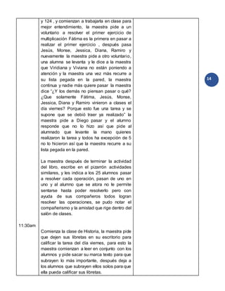 14
11:30am
y 124 , y comienzan a trabajarla en clase para
mejor entendimiento, la maestra pide a un
voluntario a resolver el primer ejercicio de
multiplicación Fátima es la primera en pasar a
realizar el primer ejercicio , después pasa
Jesús, Monse, Jessica, Diana, Ramiro y
nuevamente la maestra pide a otro voluntario,
una alumna se levanta y le dice a la maestra
que Viridiana y Viviana no están poniendo a
atención y la maestra una vez más recurre a
su lista pegada en la pared, la maestra
continua y nadie más quiere pasar la maestra
dice “¿Y los demás no piensan pasar o qué?
¿Que solamente Fátima, Jesús, Monse,
Jessica, Diana y Ramiro vinieron a clases el
día viernes? Porque esto fue una tarea y se
supone que se debió traer ya realizado” la
maestra pide a Diego pasar y el alumno
responde que no lo hizo así que pide al
alumnado que levante la mano quienes
realizaron la tarea y todos ha excepción de 5
no lo hicieron así que la maestra recurre a su
lista pegada en la pared.
La maestra después de terminar la actividad
del libro, escribe en el pizarrón actividades
similares, y les indica a los 25 alumnos pasar
a resolver cada operación, pasan de uno en
uno y al alumno que se atora no le permite
sentarse hasta poder resolverlo pero con
ayuda de sus compañeros todos logran
resolver las operaciones, se pudo notar el
compañerismo y la amistad que rige dentro del
salón de clases.
Comienza la clase de Historia, la maestra pide
que dejen sus libretas en su escritorio para
calificar la tarea del día viernes, para esto la
maestra comienzan a leer en conjunto con los
alumnos y pide sacar su marca texto para que
subrayen lo más importante, después deja a
los alumnos que subrayen ellos solos para que
ella pueda calificar sus libretas.
 