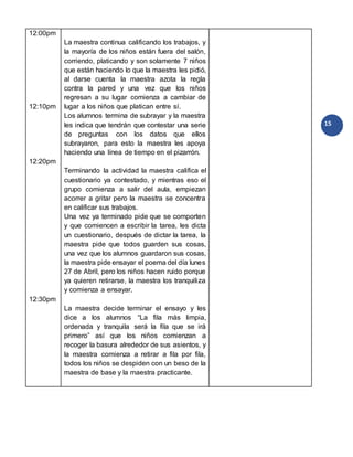 15
12:00pm
12:10pm
12:20pm
12:30pm
La maestra continua calificando los trabajos, y
la mayoría de los niños están fuera del salón,
corriendo, platicando y son solamente 7 niños
que están haciendo lo que la maestra les pidió,
al darse cuenta la maestra azota la regla
contra la pared y una vez que los niños
regresan a su lugar comienza a cambiar de
lugar a los niños que platican entre sí.
Los alumnos termina de subrayar y la maestra
les indica que tendrán que contestar una serie
de preguntas con los datos que ellos
subrayaron, para esto la maestra les apoya
haciendo una línea de tiempo en el pizarrón.
Terminando la actividad la maestra califica el
cuestionario ya contestado, y mientras eso el
grupo comienza a salir del aula, empiezan
acorrer a gritar pero la maestra se concentra
en calificar sus trabajos.
Una vez ya terminado pide que se comporten
y que comiencen a escribir la tarea, les dicta
un cuestionario, después de dictar la tarea, la
maestra pide que todos guarden sus cosas,
una vez que los alumnos guardaron sus cosas,
la maestra pide ensayar el poema del día lunes
27 de Abril, pero los niños hacen ruido porque
ya quieren retirarse, la maestra los tranquiliza
y comienza a ensayar.
La maestra decide terminar el ensayo y les
dice a los alumnos “La fila más limpia,
ordenada y tranquila será la fila que se irá
primero” así que los niños comienzan a
recoger la basura alrededor de sus asientos, y
la maestra comienza a retirar a fila por fila,
todos los niños se despiden con un beso de la
maestra de base y la maestra practicante.
 