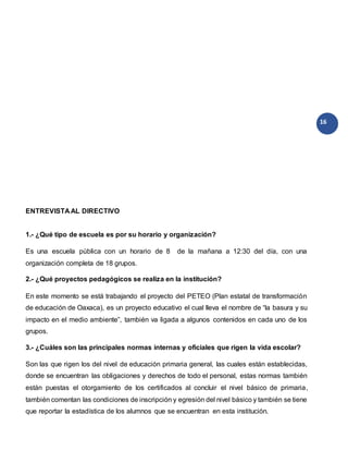 16
ENTREVISTA AL DIRECTIVO
1.- ¿Qué tipo de escuela es por su horario y organización?
Es una escuela pública con un horario de 8 de la mañana a 12:30 del día, con una
organización completa de 18 grupos.
2.- ¿Qué proyectos pedagógicos se realiza en la institución?
En este momento se está trabajando el proyecto del PETEO (Plan estatal de transformación
de educación de Oaxaca), es un proyecto educativo el cual lleva el nombre de “la basura y su
impacto en el medio ambiente”, también va ligada a algunos contenidos en cada uno de los
grupos.
3.- ¿Cuáles son las principales normas internas y oficiales que rigen la vida escolar?
Son las que rigen los del nivel de educación primaria general, las cuales están establecidas,
donde se encuentran las obligaciones y derechos de todo el personal, estas normas también
están puestas el otorgamiento de los certificados al concluir el nivel básico de primaria,
también comentan las condiciones de inscripción y egresión del nivel básico y también se tiene
que reportar la estadística de los alumnos que se encuentran en esta institución.
 