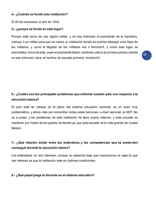 17
4.- ¿Cuándo se fundó esta institución?
El 20 de noviembre el año de 1934.
5.- ¿porque se fundó en este lugar?
Porque está cerca de una región militar, y en ese entonces el presidente de la república,
instruyo a un militar para que se creara un institución donde se podrían albergar a los hijos de
los militares, y como la llegada de los militares era x ferrocarril, y como este lugar se
encontraba cerca de esta, pues el presidente lázaro cárdenas coloco la primera piedra y desde
en ese entonces Lleva el nombre de escuela primaria “revolución”.
6.- ¿Cuáles son los principales problemas que enfrenta nuestro país con respecto a la
educación básica?
El país está de cabeza en el plano del sistema educativo nacional, es un actor muy
problemático, y ahora más por concentrar todas estas funciones a nivel nacional, la SEP. No
va a poder, y los problemas de esta institución ha lleva buena relación, y esta escuela se
mantiene por medio de los padres de familia ya que esta escuela es la más grande de ciudad
Ixtepec.
7.- ¿Qué relación existe entre los estándares y las competencias que se pretenden
conseguir durante la educación básica?
Los estándares no nos interesan, porque no sabemos bajo qué mecanismos re rigen lo que
nos interesa es que la institución este en óptimas condiciones.
8.- ¿Qué papel juega el docente en el sistema educativo?
 