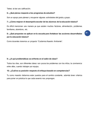 19
Talvez al dar una calificación.
6.- ¿Qué piensa respecto a los programas de estudios?
Son un apoyo para planear y recuperar algunas actividades del grado y grupo.
7.- ¿Cómo mejorar el desempeño escolar de los alumnos de la educación básica?
Es difícil mencionar una manera ya que existen muchos factores, alimentación, problemas
familiares, abandono, etc.
8.- ¿Qué proyectos se aplican en la escuela para fortalecer las acciones desarrolladas
por la educación básica?
Como docentes tenemos un proyecto “Cuidemos Nuestro Ambiente”.
9.- ¿A qué problemáticas se enfrenta en el salón de clase?
Todos los días, son diferentes talvez son pocos los problemas con los niños, la convivencia
entre ellos, cuando trabajan por equipo.
10.- ¿Cuál es su posición respecto al enfoque basado en competencias?
Tu como maestro debemos estar puestos para el cambio constante, además tener criterios
para poner en práctica lo que cada sexenio nos propongan.
 