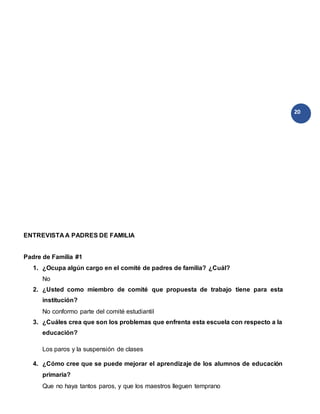 20
ENTREVISTA A PADRES DE FAMILIA
Padre de Familia #1
1. ¿Ocupa algún cargo en el comité de padres de familia? ¿Cuál?
No
2. ¿Usted como miembro de comité que propuesta de trabajo tiene para esta
institución?
No conformo parte del comité estudiantil
3. ¿Cuáles crea que son los problemas que enfrenta esta escuela con respecto a la
educación?
Los paros y la suspensión de clases
4. ¿Cómo cree que se puede mejorar el aprendizaje de los alumnos de educación
primaria?
Que no haya tantos paros, y que los maestros lleguen temprano
 