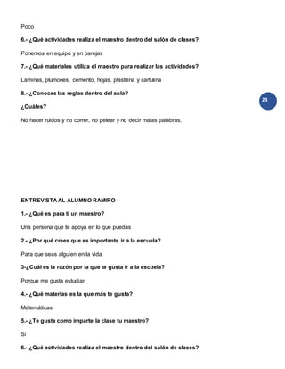 23
Poco
6.- ¿Qué actividades realiza el maestro dentro del salón de clases?
Ponernos en equipo y en parejas
7.- ¿Qué materiales utiliza el maestro para realizar las actividades?
Laminas, plumones, cemento, hojas, plastilina y cartulina
8.- ¿Conoces las reglas dentro del aula?
¿Cuáles?
No hacer ruidos y no correr, no pelear y no decir malas palabras.
ENTREVISTA AL ALUMNO RAMIRO
1.- ¿Qué es para ti un maestro?
Una persona que te apoya en lo que puedas
2.- ¿Por qué crees que es importante ir a la escuela?
Para que seas alguien en la vida
3-¿Cuál es la razón por la que te gusta ir a la escuela?
Porque me gusta estudiar
4.- ¿Qué materias es la que más te gusta?
Matemáticas
5.- ¿Te gusta como imparte la clase tu maestro?
Si
6.- ¿Qué actividades realiza el maestro dentro del salón de clases?
 