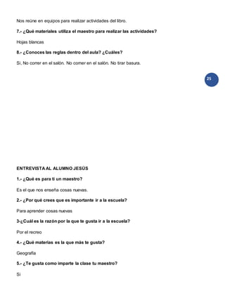25
Nos reúne en equipos para realizar actividades del libro.
7.- ¿Qué materiales utiliza el maestro para realizar las actividades?
Hojas blancas
8.- ¿Conoces las reglas dentro del aula? ¿Cuáles?
Si, No correr en el salón. No comer en el salón. No tirar basura.
ENTREVISTA AL ALUMNO JESÚS
1.- ¿Qué es para ti un maestro?
Es el que nos enseña cosas nuevas.
2.- ¿Por qué crees que es importante ir a la escuela?
Para aprender cosas nuevas
3-¿Cuál es la razón por la que te gusta ir a la escuela?
Por el recreo
4.- ¿Qué materias es la que más te gusta?
Geografía
5.- ¿Te gusta como imparte la clase tu maestro?
Si
 
