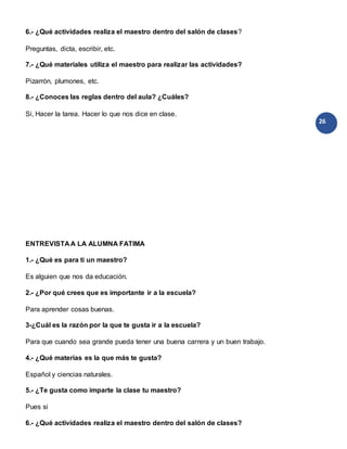 26
6.- ¿Qué actividades realiza el maestro dentro del salón de clases?
Preguntas, dicta, escribir, etc.
7.- ¿Qué materiales utiliza el maestro para realizar las actividades?
Pizarrón, plumones, etc.
8.- ¿Conoces las reglas dentro del aula? ¿Cuáles?
Si, Hacer la tarea. Hacer lo que nos dice en clase.
ENTREVISTA A LA ALUMNA FATIMA
1.- ¿Qué es para ti un maestro?
Es alguien que nos da educación.
2.- ¿Por qué crees que es importante ir a la escuela?
Para aprender cosas buenas.
3-¿Cuál es la razón por la que te gusta ir a la escuela?
Para que cuando sea grande pueda tener una buena carrera y un buen trabajo.
4.- ¿Qué materias es la que más te gusta?
Español y ciencias naturales.
5.- ¿Te gusta como imparte la clase tu maestro?
Pues si
6.- ¿Qué actividades realiza el maestro dentro del salón de clases?
 