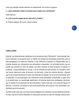 27
Como por ejemplo cuando tenemos un experimento nos reúne en equipos.
7.- ¿Qué materiales utiliza el maestro para realizar las actividades?
Hojas blancas
8.- ¿Conoces las reglas dentro del aula? ¿Cuáles?
Si, Pedir la palabra. No correr. Hacer la tarea.
CONCLUSIÓN
Durante las observaciones realizadas en la escuela primaria “Revolución” pude percatar que
como concusión es necesario tener un interés por realizar las actividades pertinentes para el
área pedagógica, en todas las materias, si nos referimos a español es indispensable que el
docente prepare con anticipación sus actividades a desarrollar. Es primordial tomar muy en
cuenta que siempre al inicio de realizar una labor docente se debe propiciar el respeto, la
confianza y responsabilidad en el aula, o en el ambiente del aula escolar, es necesario crear
una buena interacción entre el docente y el alumnado y entre los mismos alumnos, observe
que es de cordial importancia el crear ese ambiente de respeto, de no ser así el ambiente será
un desorden, no se podrá lograr una coherencia de las actividades a desarrollar, y sobre todo
no se podrá lograr un aprendizaje significativo. El docente debe crear estrategias y técnicas
que le faciliten la comprensión de las actividades y sobre todo que a los niños les llamen la
atención, e fomento a la lectura es una base fundamental para que los niños desarrollen una
habilidad para comunicarse.
También pude notar que con base a todo he llegado a la conclusión de que debemos de tener
en claro que las Ciencias Naturales en educación primaria no sólo se investiga acerca de la
 