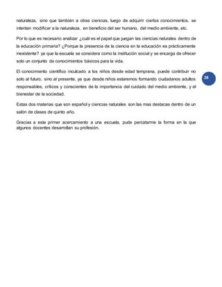 28
naturaleza, sino que también a otras ciencias, luego de adquirir ciertos conocimientos, se
intentan modificar a la naturaleza, en beneficio del ser humano, del medio ambiente, etc.
Por lo que es necesario analizar ¿cuál es el papel que juegan las ciencias naturales dentro de
la educación primaria? ¿Porque la presencia de la ciencia en la educación es prácticamente
inexistente? ya que la escuela se considera como la institución social y se encarga de ofrecer
solo un conjunto de conocimientos básicos para la vida.
El conocimiento científico inculcado a los niños desde edad temprana, puede contribuir no
solo al futuro, sino al presente, ya que desde niños estaremos formando ciudadanos adultos
responsables, críticos y conscientes de la importancia del cuidado del medio ambiente, y el
bienestar de la sociedad.
Estas dos materias que son español y ciencias naturales son las mas destacas dentro de un
salón de clases de quinto año.
Gracias a este primer acercamiento a una escuela, pude percatarme la forma en la que
algunos docentes desarrollan su profesión.
 