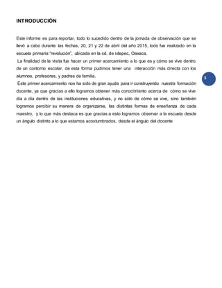 3
INTRODUCCIÓN
Este informe es para reportar, todo lo sucedido dentro de la jornada de observación que se
llevó a cabo durante las fechas, 20, 21 y 22 de abril del año 2015, todo fue realizado en la
escuela primaria “revolución”, ubicada en la cd. de ixtepec, Oaxaca.
La finalidad de la visita fue hacer un primer acercamiento a lo que es y cómo se vive dentro
de un contorno escolar, de esta forma pudimos tener una interacción más directa con los
alumnos, profesores, y padres de familia.
Éste primer acercamiento nos ha sido de gran ayuda para ir construyendo nuestra formación
docente, ya que gracias a ello logramos obtener más conocimiento acerca de cómo se vive
día a día dentro de las instituciones educativas, y no sólo de cómo se vive, sino también
logramos percibir su manera de organizarse, las distintas formas de enseñanza de cada
maestro, y lo que más destaca es que gracias a esto logramos observar a la escuela desde
un ángulo distinto a lo que estamos acostumbrados, desde el ángulo del docente
 