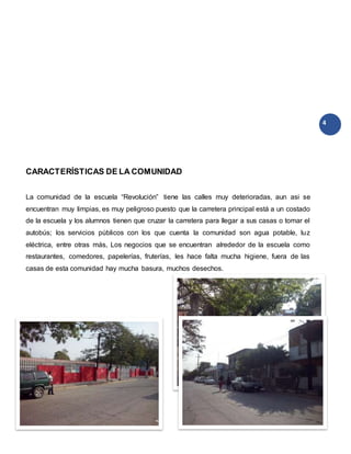 4
CARACTERÍSTICAS DE LA COMUNIDAD
La comunidad de la escuela “Revolución” tiene las calles muy deterioradas, aun asi se
encuentran muy limpias, es muy peligroso puesto que la carretera principal está a un costado
de la escuela y los alumnos tienen que cruzar la carretera para llegar a sus casas o tomar el
autobús; los servicios públicos con los que cuenta la comunidad son agua potable, luz
eléctrica, entre otras más, Los negocios que se encuentran alrededor de la escuela como
restaurantes, comedores, papelerías, fruterías, les hace falta mucha higiene, fuera de las
casas de esta comunidad hay mucha basura, muchos desechos.
 
