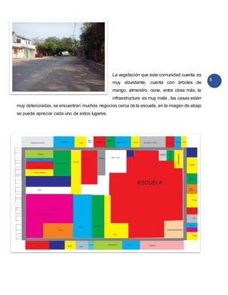 5
La vegetación que esta comunidad cuenta es
muy abundante, cuenta con árboles de
mango, almendro, none, entre otras más, la
infraestructura es muy mala , las casas están
muy deterioradas, se encuentran muchos negocios cerca de la escuela, en la imagen de abajo
se puede apreciar cada uno de estos lugares.
 