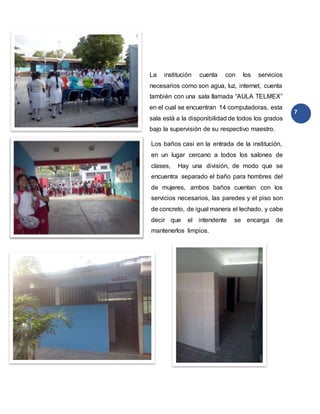 7
La institución cuenta con los servicios
necesarios como son agua, luz, internet, cuenta
también con una sala llamada “AULA TELMEX”
en el cual se encuentran 14 computadoras, esta
sala está a la disponibilidad de todos los grados
bajo la supervisión de su respectivo maestro.
Los baños casi en la entrada de la institución,
en un lugar cercano a todos los salones de
clases, Hay una división, de modo que se
encuentra separado el baño para hombres del
de mujeres, ambos baños cuentan con los
servicios necesarios, las paredes y el piso son
de concreto, de igual manera el techado, y cabe
decir que el intendente se encarga de
mantenerlos limpios.
 